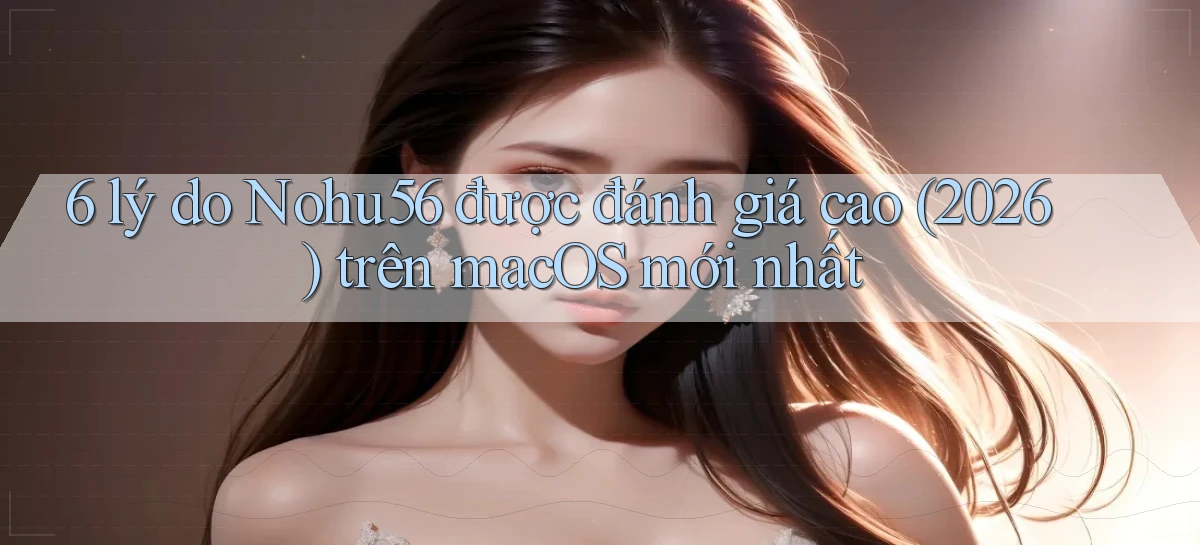 6 lý do Nohu56 được đánh giá cao (2026) trên macOS mới nhất