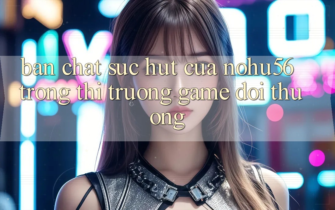 Bản Chất Sức Hút Của nohu56 Trong Thị Trường Game Đổi Thưởng Bản Chất Sức Hút Của nohu56 Trong Thị Trường Game Đổi Thưởng