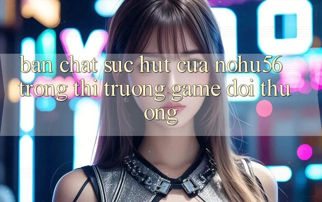 Bản Chất Sức Hút Của nohu56 Trong Thị Trường Game Đổi Thưởng