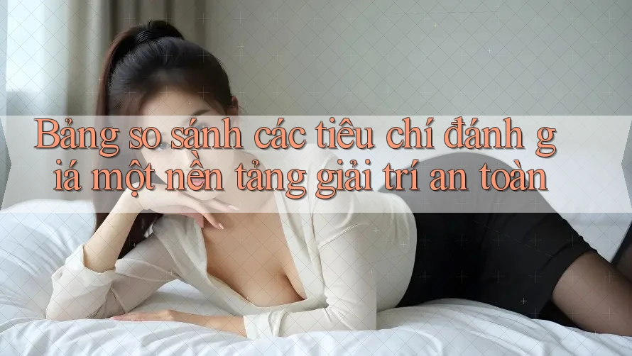 Bảng so sánh các tiêu chí đánh giá một nền tảng giải trí an toàn