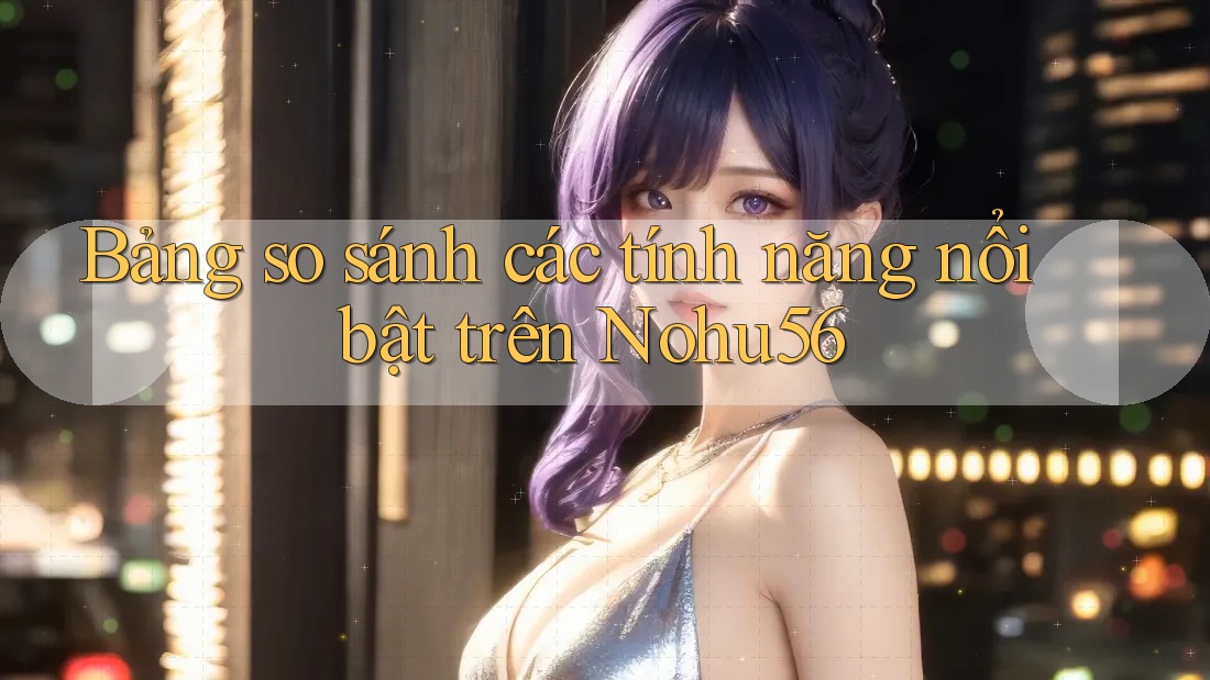 Bảng so sánh các tính năng nổi bật trên Nohu56 Bảng so sánh các tính năng nổi bật trên Nohu56