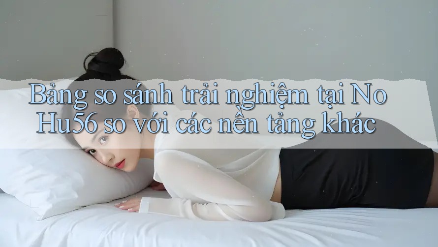Bảng so sánh trải nghiệm tại NoHu56 so với các nền tảng khác