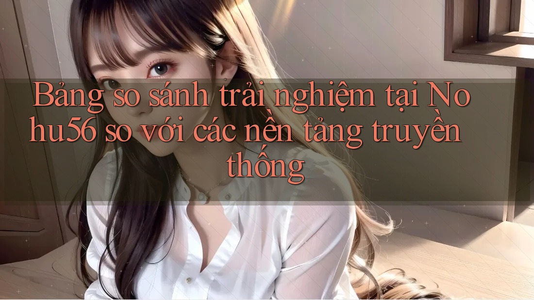 Bảng so sánh trải nghiệm tại Nohu56 so với các nền tảng truyền thống