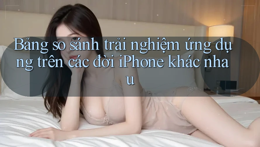 Bảng so sánh trải nghiệm ứng dụng trên các đời iPhone khác nhau