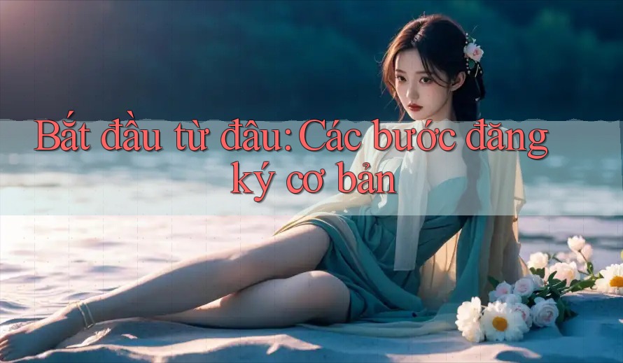 Bắt Đầu Từ Đâu: Các Bước Đăng Ký Cơ Bản Bắt Đầu Từ Đâu: Các Bước Đăng Ký Cơ Bản