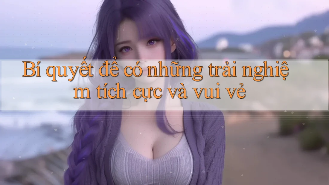 Bí quyết để có những trải nghiệm tích cực và vui vẻ