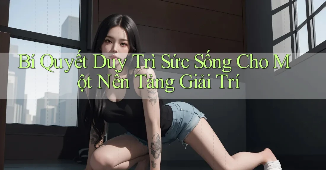 Bí Quyết Duy Trì Sức Sống Cho Một Nền Tảng Giải Trí