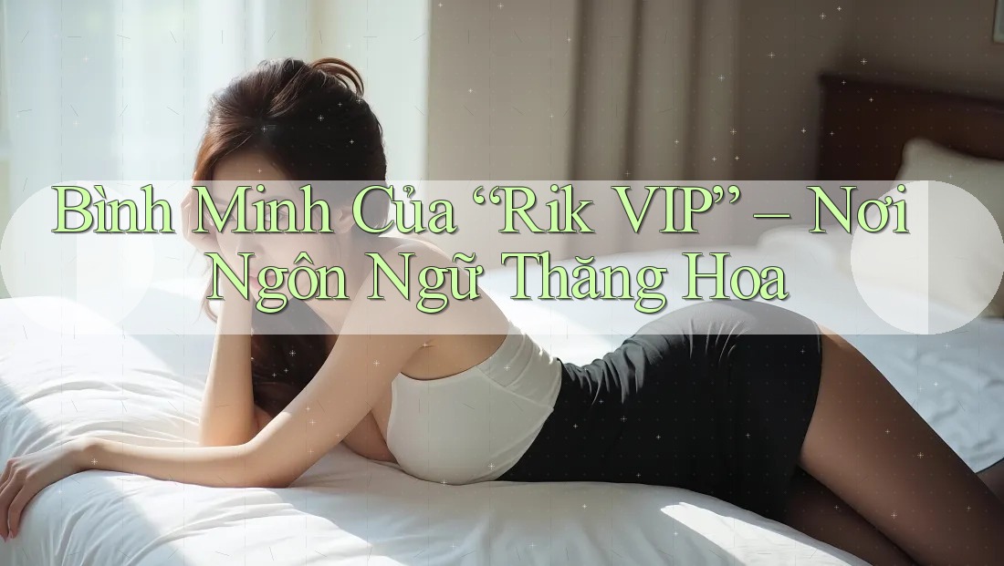 Bình Minh Của “Rik VIP” – Nơi Ngôn Ngữ Thăng Hoa Bình Minh Của “Rik VIP” – Nơi Ngôn Ngữ Thăng Hoa