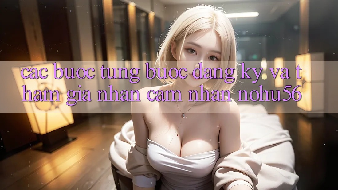 Các bước Từng Bước Đăng Ký Và Tham Gia Nhận cảm nhận nohu56 Các bước Từng Bước Đăng Ký Và Tham Gia Nhận cảm nhận nohu56