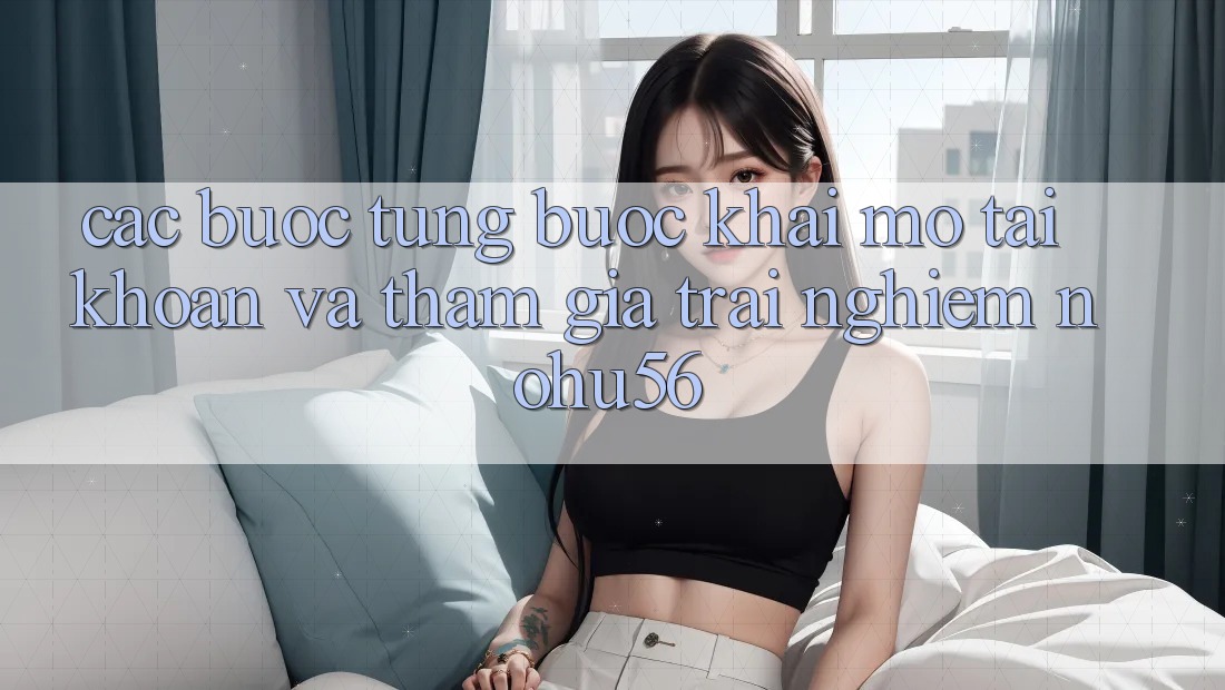 Các bước Từng Bước Khai mở tài khoản Và Tham Gia Trải nghiệm nohu56