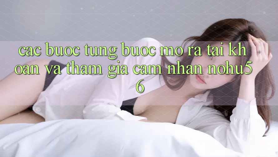 Các bước Từng Bước Mở ra tài khoản Và Tham Gia Cảm nhận nohu56 Các bước Từng Bước Mở ra tài khoản Và Tham Gia Cảm nhận nohu56