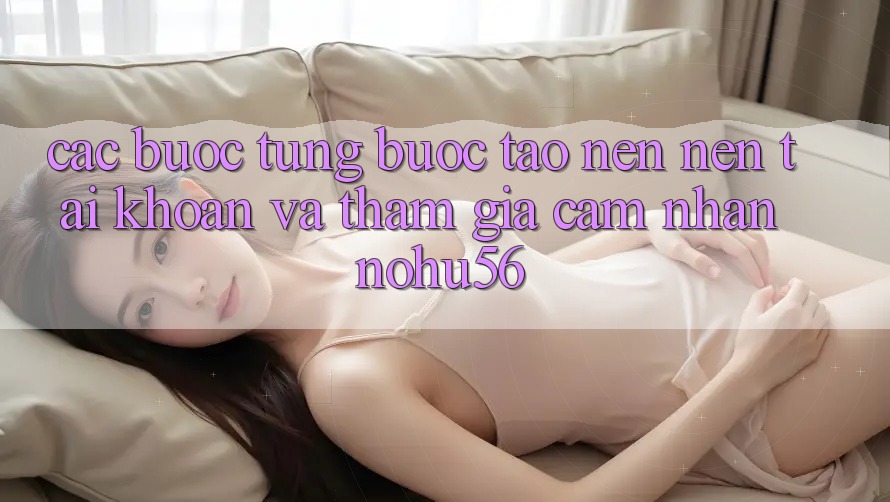 Các bước Từng Bước Tạo nên nên tài khoản Và Tham Gia Cảm nhận nohu56 Các bước Từng Bước Tạo nên nên tài khoản Và Tham Gia Cảm nhận nohu56