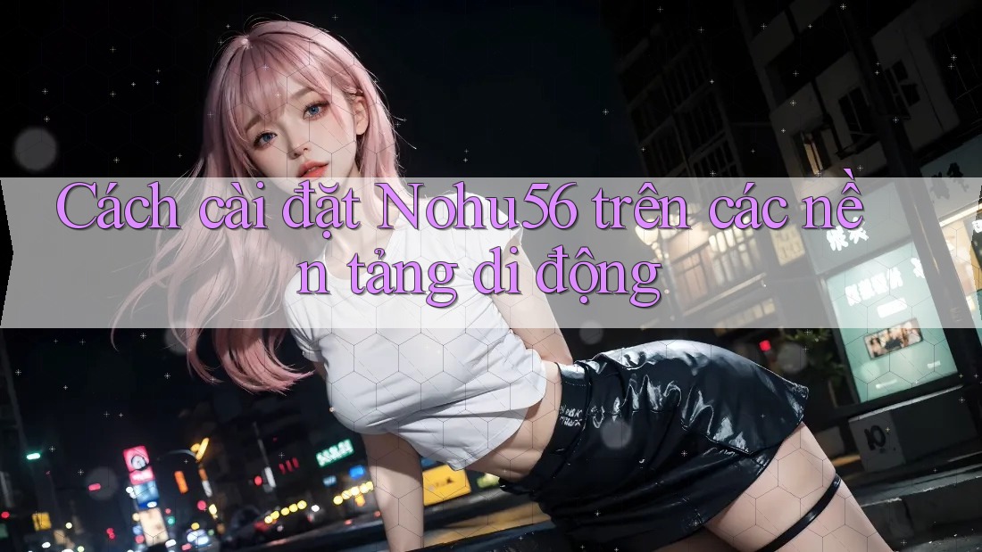 Cách cài đặt Nohu56 trên các nền tảng di động Cách cài đặt Nohu56 trên các nền tảng di động