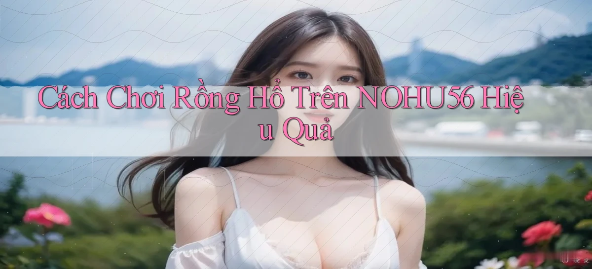 cách chơi rồng hổ trên nohu56 hiệu quả