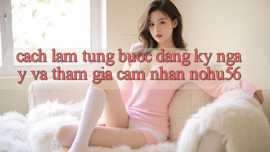 Cách làm Từng Bước Đăng ký ngay Và Tham Gia Cảm nhận nohu56 Cách làm Từng Bước Đăng ký ngay Và Tham Gia Cảm nhận nohu56
