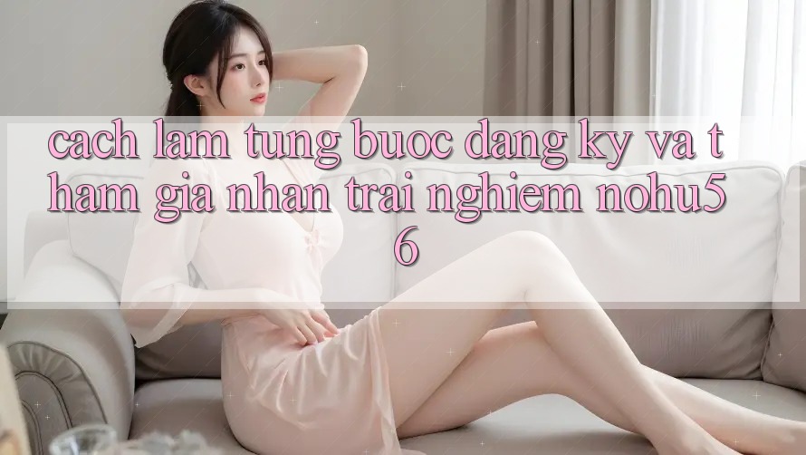 Cách làm Từng Bước Đăng Ký Và Tham Gia Nhận trải nghiệm nohu56 Cách làm Từng Bước Đăng Ký Và Tham Gia Nhận trải nghiệm nohu56
