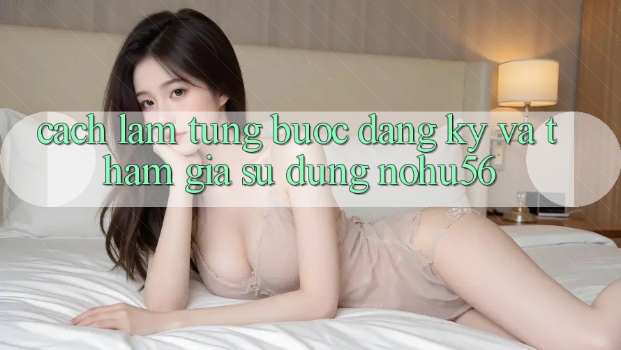 Cách làm Từng Bước Đăng Ký Và Tham Gia Sử dụng nohu56 Cách làm Từng Bước Đăng Ký Và Tham Gia Sử dụng nohu56
