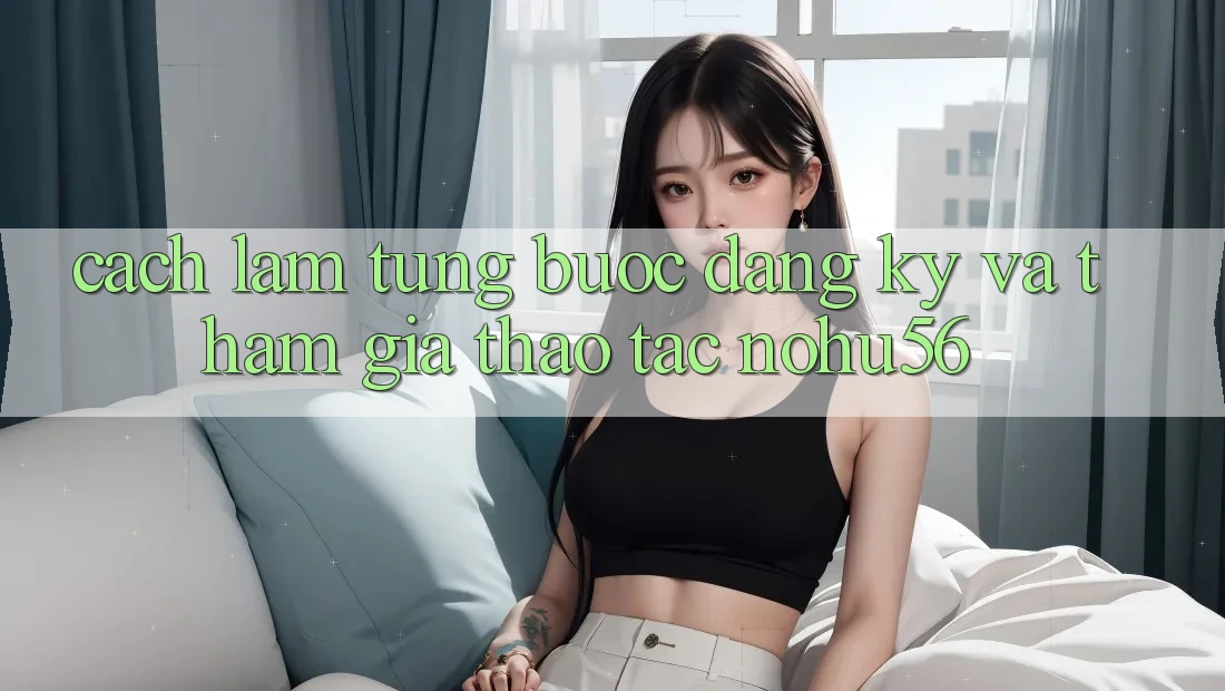 Cách làm Từng Bước Đăng Ký Và Tham Gia Thao tác nohu56