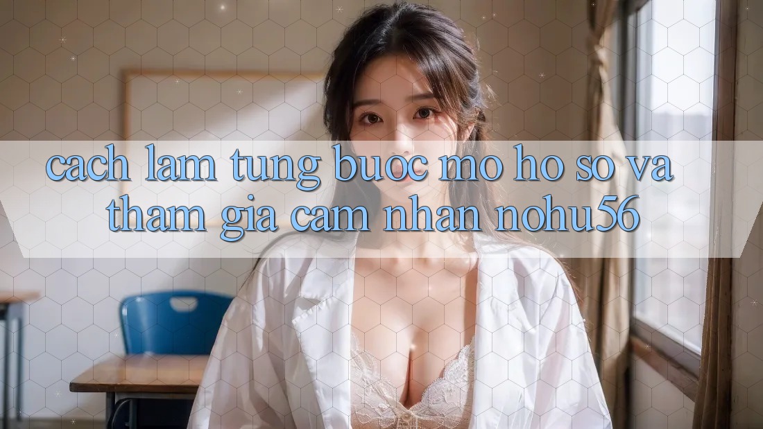 Cách làm Từng Bước Mở hồ sơ Và Tham Gia Cảm nhận nohu56