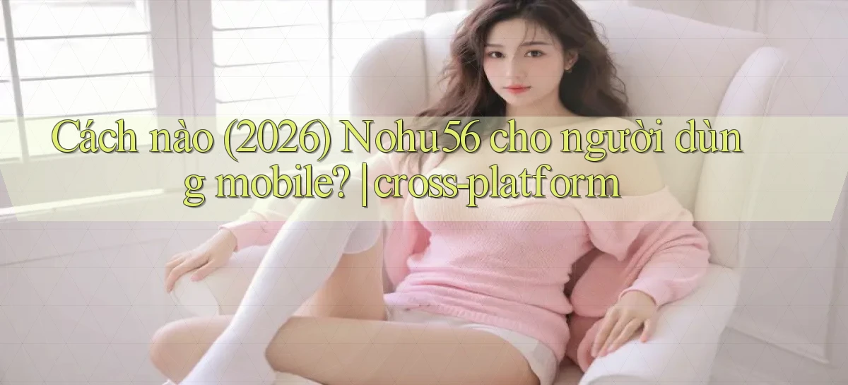 Cách nào (2026) Nohu56 cho người dùng mobile cross platform
