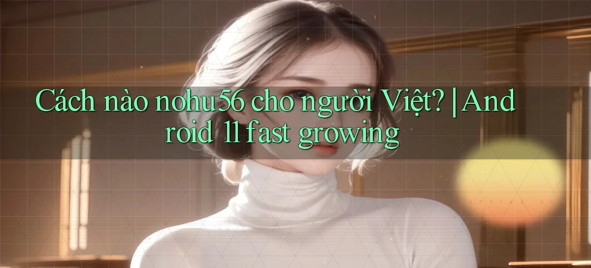 Cách nào nohu56 cho người Việt Android 11 fast growing