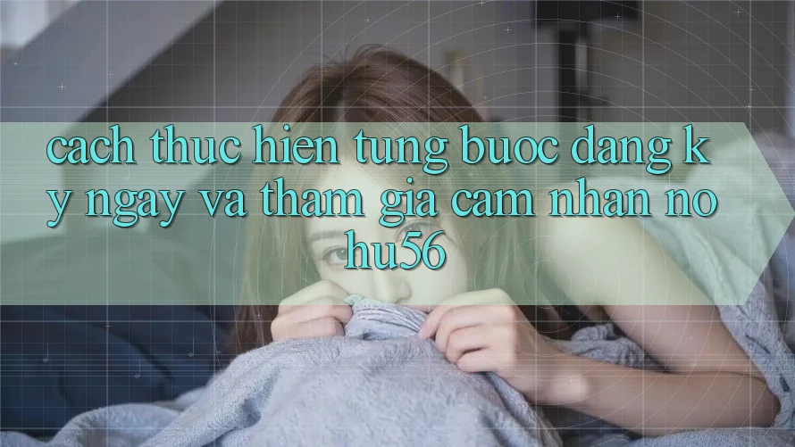 Cách thực hiện Từng Bước Đăng ký ngay Và Tham Gia Cảm nhận nohu56 Cách thực hiện Từng Bước Đăng ký ngay Và Tham Gia Cảm nhận nohu56