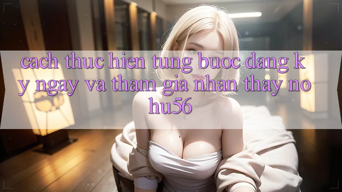 Cách thực hiện Từng Bước Đăng ký ngay Và Tham Gia Nhận thấy nohu56 Cách thực hiện Từng Bước Đăng ký ngay Và Tham Gia Nhận thấy nohu56