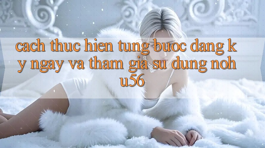 Cách thực hiện Từng Bước Đăng ký ngay Và Tham Gia Sử dụng nohu56 Cách thực hiện Từng Bước Đăng ký ngay Và Tham Gia Sử dụng nohu56