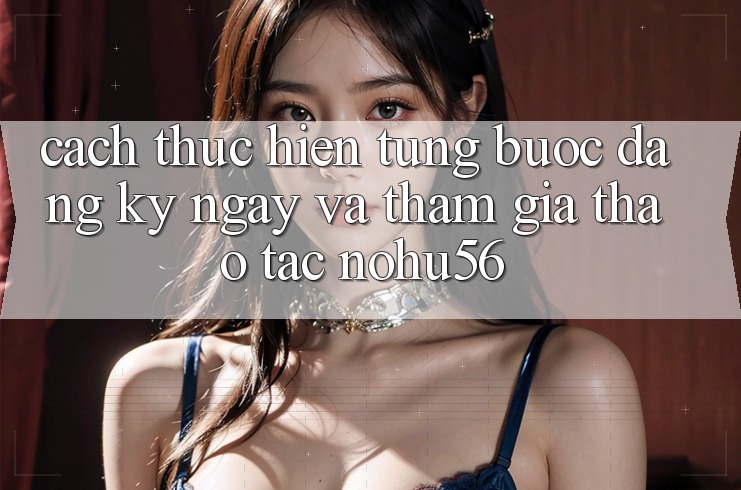 Cách thực hiện Từng Bước Đăng ký ngay Và Tham Gia Thao tác nohu56 Cách thực hiện Từng Bước Đăng ký ngay Và Tham Gia Thao tác nohu56