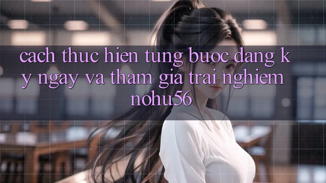 Cách thực hiện Từng Bước Đăng ký ngay Và Tham Gia Trải Nghiệm nohu56 Cách thực hiện Từng Bước Đăng ký ngay Và Tham Gia Trải Nghiệm nohu56