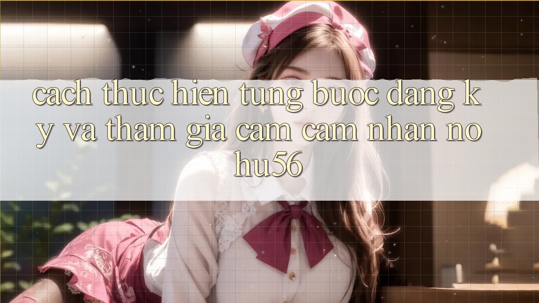 Cách thực hiện Từng Bước Đăng Ký Và Tham Gia Cảm cảm nhận nohu56 Cách thực hiện Từng Bước Đăng Ký Và Tham Gia Cảm cảm nhận nohu56