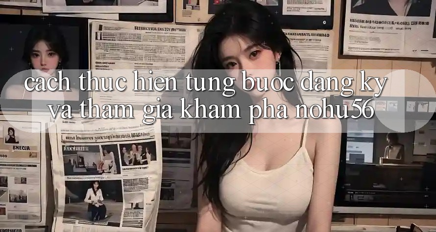 Cách thực hiện Từng Bước Đăng Ký Và Tham Gia Khám phá nohu56 Cách thực hiện Từng Bước Đăng Ký Và Tham Gia Khám phá nohu56