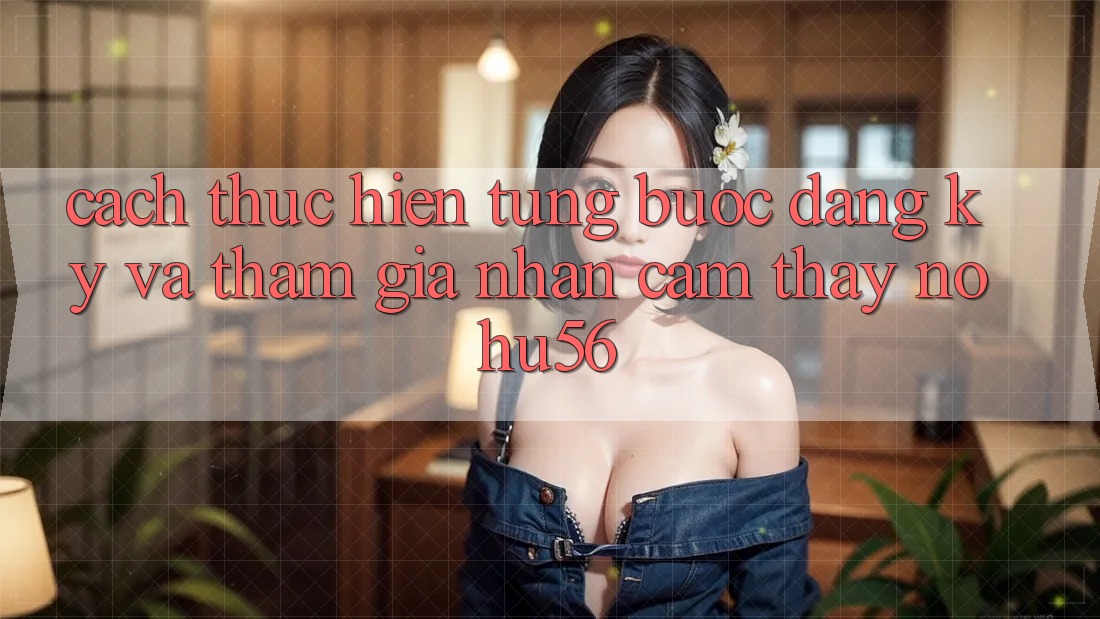 Cách thực hiện Từng Bước Đăng Ký Và Tham Gia Nhận cảm thấy nohu56 Cách thực hiện Từng Bước Đăng Ký Và Tham Gia Nhận cảm thấy nohu56