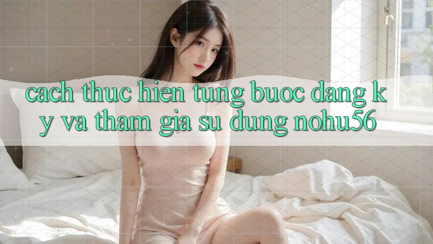 Cách thực hiện Từng Bước Đăng Ký Và Tham Gia Sử dụng nohu56 Cách thực hiện Từng Bước Đăng Ký Và Tham Gia Sử dụng nohu56