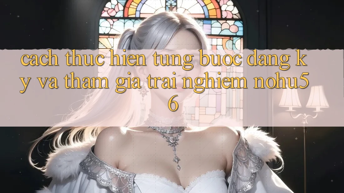 Cách thực hiện Từng Bước Đăng ký Và Tham Gia Trải Nghiệm nohu56 Cách thực hiện Từng Bước Đăng ký Và Tham Gia Trải Nghiệm nohu56
