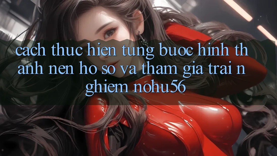 Cách thực hiện Từng Bước Hình thành nên hồ sơ Và Tham Gia Trải Nghiệm nohu56 Cách thực hiện Từng Bước Hình thành nên hồ sơ Và Tham Gia Trải Nghiệm nohu56
