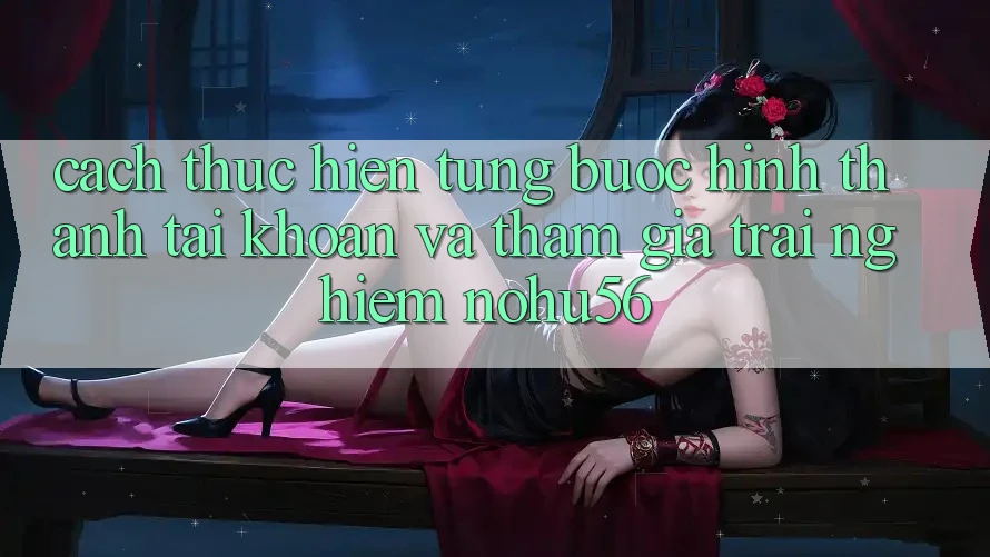 Cách thực hiện Từng Bước Hình thành tài khoản Và Tham Gia Trải nghiệm nohu56 Cách thực hiện Từng Bước Hình thành tài khoản Và Tham Gia Trải nghiệm nohu56