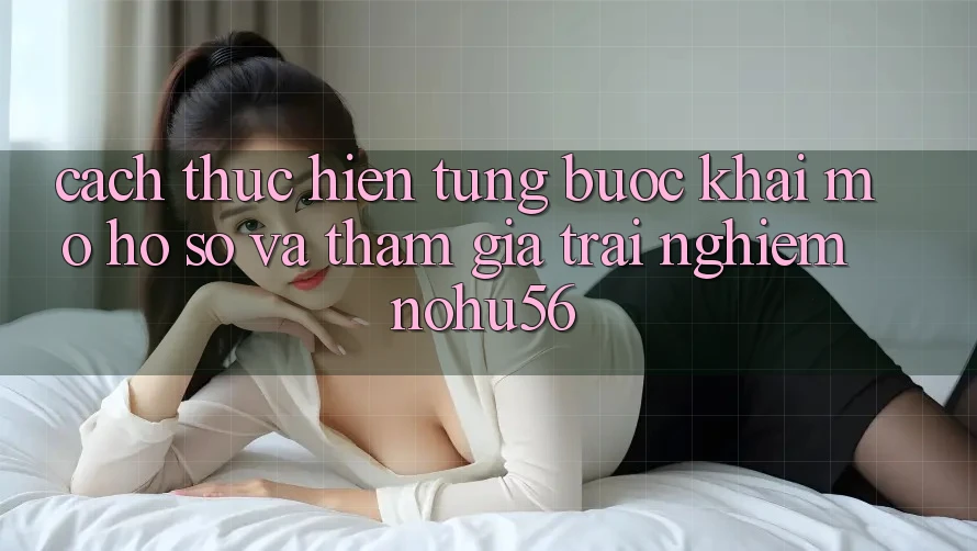 Cách thực hiện Từng Bước Khai mở hồ sơ Và Tham Gia Trải Nghiệm nohu56