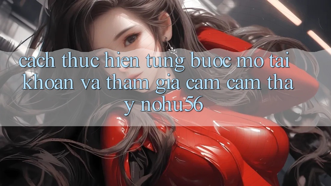 Cách thực hiện Từng Bước Mở tài khoản Và Tham Gia Cảm cảm thấy nohu56 Cách thực hiện Từng Bước Mở tài khoản Và Tham Gia Cảm cảm thấy nohu56