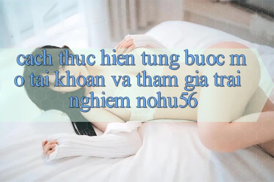 Cách thực hiện Từng Bước Mở tài khoản Và Tham Gia Trải Nghiệm nohu56 Cách thực hiện Từng Bước Mở tài khoản Và Tham Gia Trải Nghiệm nohu56
