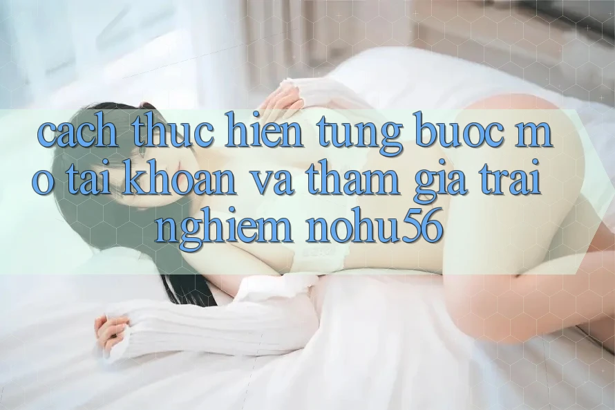 Cách thực hiện Từng Bước Mở tài khoản Và Tham Gia Trải Nghiệm nohu56 Cách thực hiện Từng Bước Mở tài khoản Và Tham Gia Trải Nghiệm nohu56