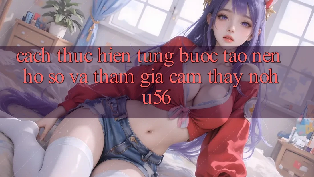 Cách thực hiện Từng Bước Tạo nên hồ sơ Và Tham Gia Cảm thấy nohu56
