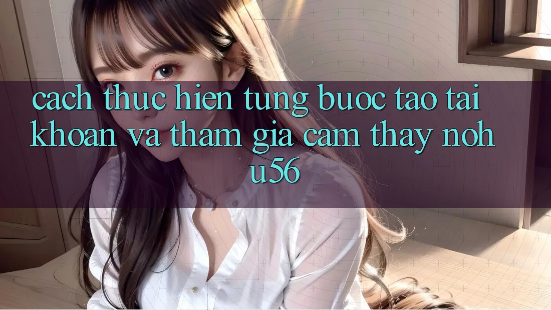 Cách thực hiện Từng Bước Tạo tài khoản Và Tham Gia Cảm thấy nohu56 Cách thực hiện Từng Bước Tạo tài khoản Và Tham Gia Cảm thấy nohu56