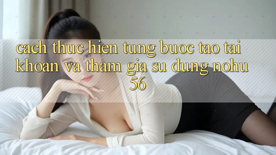 Cách thực hiện Từng Bước Tạo tài khoản Và Tham Gia Sử dụng nohu56 Cách thực hiện Từng Bước Tạo tài khoản Và Tham Gia Sử dụng nohu56