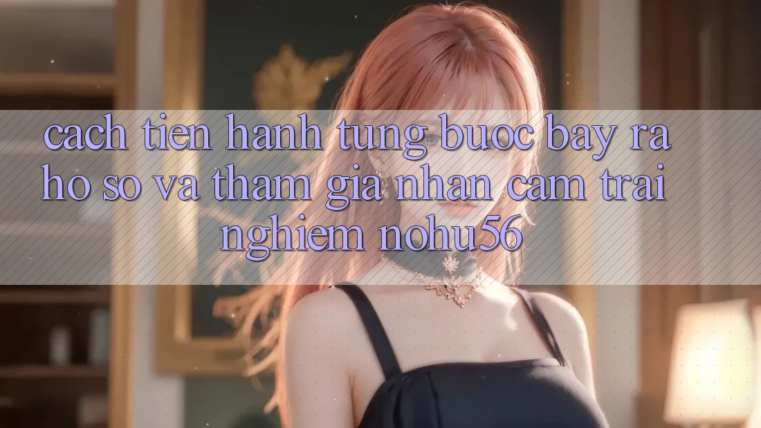 Cách tiến hành Từng Bước Bày ra hồ sơ Và Tham Gia Nhận cảm trải nghiệm nohu56