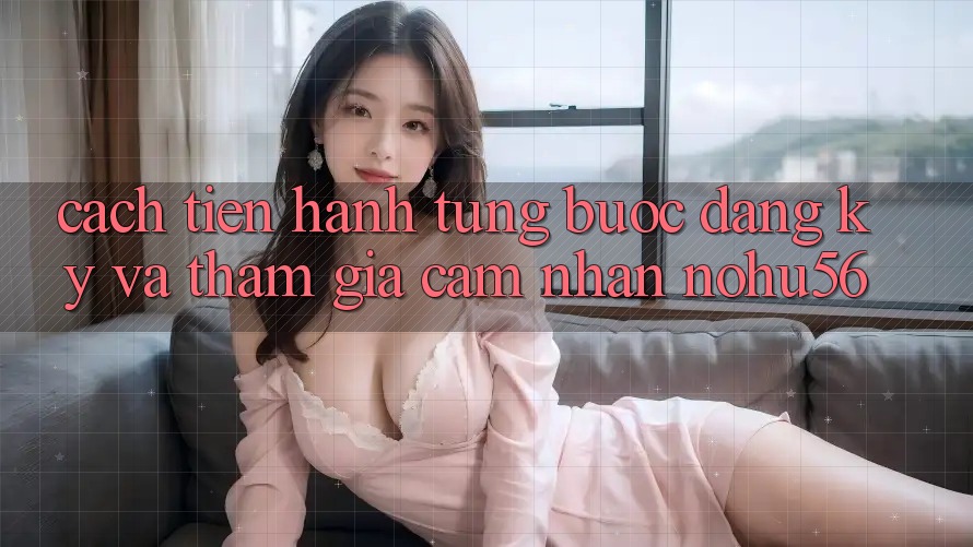 Cách tiến hành Từng Bước Đăng ký Và Tham Gia Cảm nhận nohu56