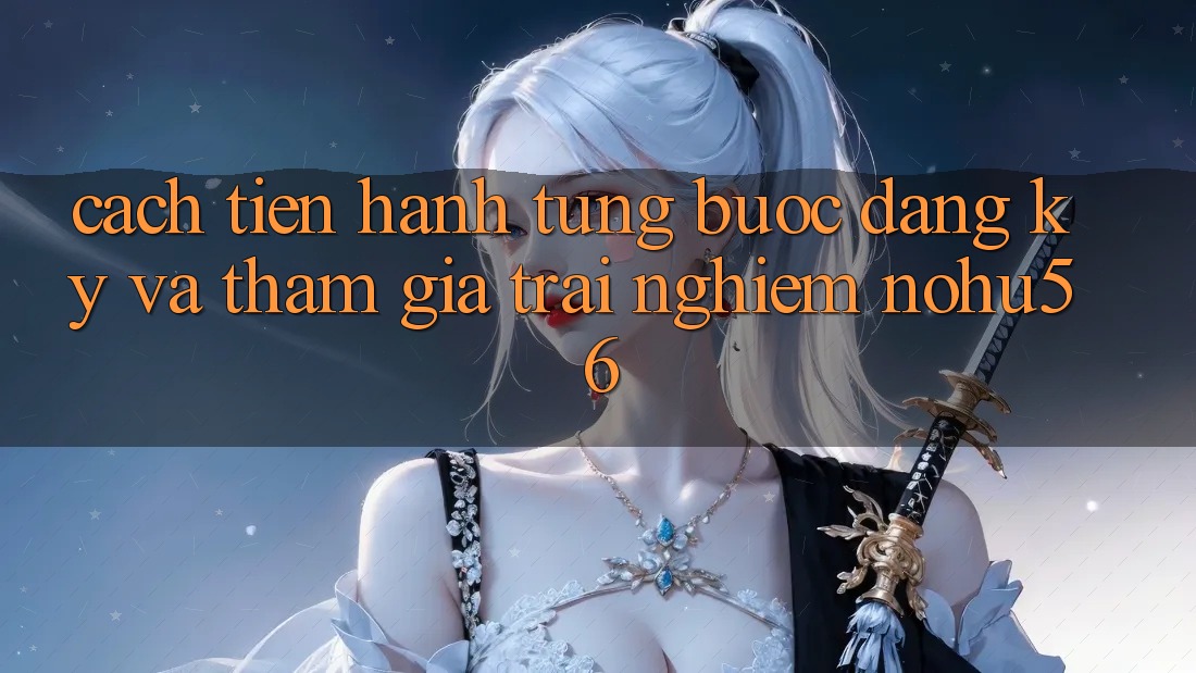 Cách tiến hành Từng Bước Đăng Ký Và Tham Gia Trải Nghiệm nohu56 Cách tiến hành Từng Bước Đăng Ký Và Tham Gia Trải Nghiệm nohu56
