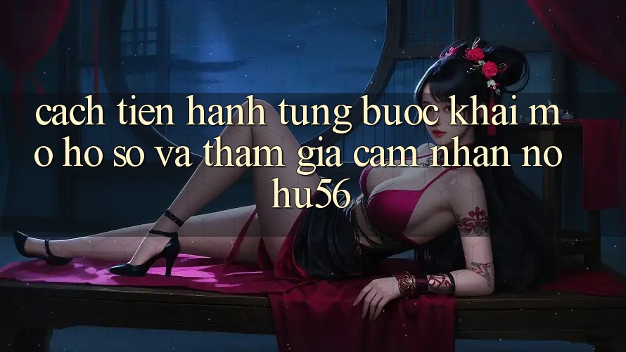 Cách tiến hành Từng Bước Khai mở hồ sơ Và Tham Gia Cảm nhận nohu56 Cách tiến hành Từng Bước Khai mở hồ sơ Và Tham Gia Cảm nhận nohu56
