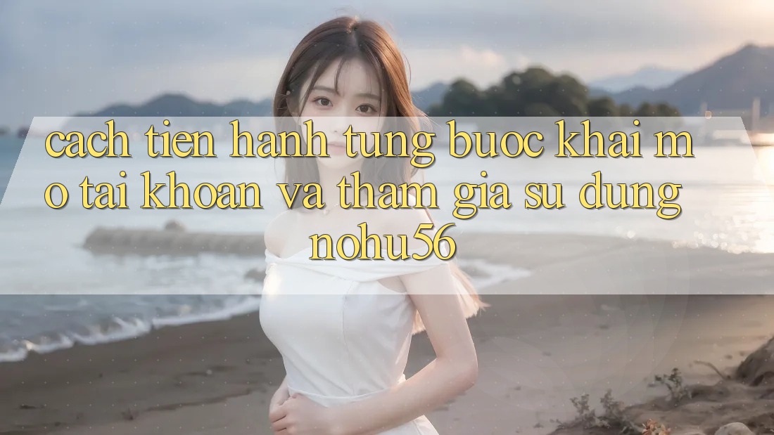 Cách tiến hành Từng Bước Khai mở tài khoản Và Tham Gia Sử dụng nohu56