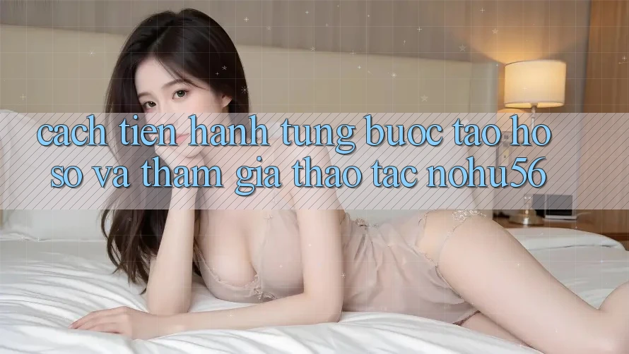 Cách tiến hành Từng Bước Tạo hồ sơ Và Tham Gia Thao tác nohu56